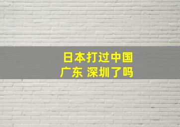 日本打过中国广东 深圳了吗